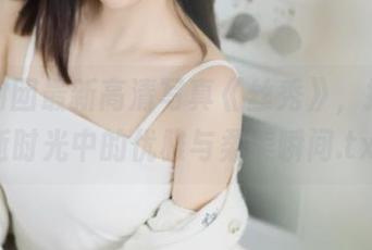森萝财团最新高清写真《丝秀》，捕捉流逝时光中的优雅与柔美瞬间.txt